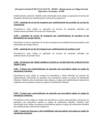 Alteração Convênio ICMS S/N de 15.12.70 – SINIEF – Relativamente ao Código Fiscal de
Operações e Prestações - CFOP
estabelecimento comercial. Também serão classificadas neste código as aquisições de serviços de
transporte utilizados por estabelecimento comercial de cooperativa.
2.354 - Aquisição de serviço de transporte por estabelecimento de prestador de serviços de
comunicação
Classificam-se neste código as aquisições de serviços de transporte utilizados por
estabelecimento prestador de serviços de comunicação.
2.355 - Aquisição de serviço de transporte por estabelecimento de geradora ou de
distribuidora de energia elétrica.
Classificam-se neste as aquisições de serviço de transporte por estabelecimento de geradora ou de
distribuidora de energia elétrica.
2.356 - Aquisição de serviço de transporte por estabelecimento de produtor rural
Classificam-se neste código as aquisições de serviços de transporte utilizados por
estabelecimento de produtor rural.
2.400 - ENTRADAS DE MERCADORIAS SUJEITAS AO REGIME DE SUBSTITUIÇÃO
TRIBUTÁRIA
2.401 - Compra para industrialização em operação com mercadoria sujeita ao regime de
substituição tributária.
Classificam-se neste código as compras de mercadorias a serem utilizadas em processo de
industrialização, decorrentes de operações com mercadorias sujeitas ao regime de substituição
tributária. Também serão classificadas neste código as compras por estabelecimento industrial de
cooperativa de mercadorias sujeitas ao regime de substituição tributária.
2.403 - Compra para comercialização em operação com mercadoria sujeita ao regime de
substituição tributária.
Classificam-se neste código as compras de mercadorias a serem comercializadas, decorrentes de
operações com mercadorias sujeitas ao regime de substituição tributária. Também serão
classificadas neste código as compras de mercadorias sujeitas ao regime de substituição tributária
em estabelecimento comercial de cooperativa.
2.406 - Compra de bem para o ativo imobilizado cuja mercadoria está sujeita ao regime de
substituição tributária
 