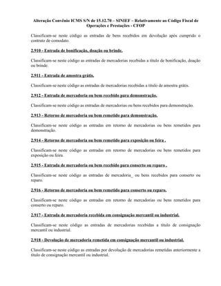 Alteração Convênio ICMS S/N de 15.12.70 – SINIEF – Relativamente ao Código Fiscal de
Operações e Prestações - CFOP
Classificam-se neste código as entradas de bens recebidos em devolução após cumprido o
contrato de comodato.
2.910 - Entrada de bonificação, doação ou brinde.
Classificam-se neste código as entradas de mercadorias recebidas a título de bonificação, doação
ou brinde.
2.911 - Entrada de amostra grátis.
Classificam-se neste código as entradas de mercadorias recebidas a título de amostra grátis.
2.912 - Entrada de mercadoria ou bem recebido para demonstração.
Classificam-se neste código as entradas de mercadorias ou bens recebidos para demonstração.
2.913 - Retorno de mercadoria ou bem remetido para demonstração.
Classificam-se neste código as entradas em retorno de mercadorias ou bens remetidos para
demonstração.
2.914 - Retorno de mercadoria ou bem remetido para exposição ou feira .
Classificam-se neste código as entradas em retorno de mercadorias ou bens remetidos para
exposição ou feira.
2.915 - Entrada de mercadoria ou bem recebido para conserto ou reparo .
Classificam-se neste código as entradas de mercadoria_ ou bens recebidos para conserto ou
reparo.
2.916 - Retorno de mercadoria ou bem remetido para conserto ou reparo.
Classificam-se neste código as entradas em retorno de mercadorias ou bens remetidos para
conserto ou reparo.
2.917 - Entrada de mercadoria recebida em consignação mercantil ou industrial.
Classificam-se neste código as entradas de mercadorias recebidas a título de consignação
mercantil ou industrial.
2.918 - Devolução de mercadoria remetida em consignação mercantil ou industrial.
Classificam-se neste código as entradas por devolução de mercadorias remetidas anteriormente a
título de consignação mercantil ou industrial.
 