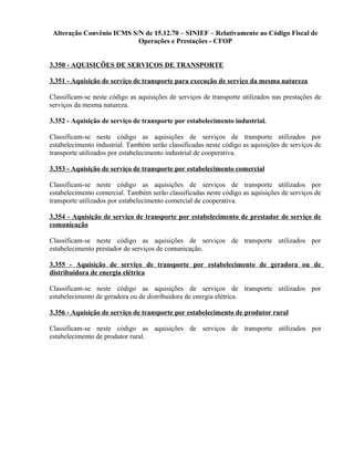 Alteração Convênio ICMS S/N de 15.12.70 – SINIEF – Relativamente ao Código Fiscal de
Operações e Prestações - CFOP
3.350 - AQUISIÇÕES DE SERVIÇOS DE TRANSPORTE
3.351 - Aquisição de serviço de transporte para execução de serviço da mesma natureza
Classificam-se neste código as aquisições de serviços de transporte utilizados nas prestações de
serviços da mesma natureza.
3.352 - Aquisição de serviço de transporte por estabelecimento industrial.
Classificam-se neste código as aquisições de serviços de transporte utilizados por
estabelecimento industrial. Também serão classificadas neste código as aquisições de serviços de
transporte utilizados por estabelecimento industrial de cooperativa.
3.353 - Aquisição de serviço de transporte por estabelecimento comercial
Classificam-se neste código as aquisições de serviços de transporte utilizados por
estabelecimento comercial. Também serão classificadas neste código as aquisições de serviços de
transporte utilizados por estabelecimento comercial de cooperativa.
3.354 - Aquisição de serviço de transporte por estabelecimento de prestador de serviço de
comunicação
Classificam-se neste código as aquisições de serviços de transporte utilizados por
estabelecimento prestador de serviços de comunicação.
3.355 - Aquisição de serviço de transporte por estabelecimento de geradora ou de
distribuidora de energia elétrica
Classificam-se neste código as aquisições de serviços de transporte utilizados por
estabelecimento de geradora ou de distribuidora de energia elétrica.
3.356 - Aquisição de serviço de transporte por estabelecimento de produtor rural
Classificam-se neste código as aquisições de serviços de transporte utilizados por
estabelecimento de produtor rural.
 