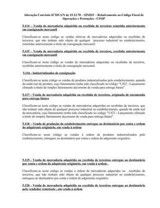 Alteração Convênio ICMS S/N de 15.12.70 – SINIEF – Relativamente ao Código Fiscal de
Operações e Prestações - CFOP
5.114 – Venda de mercadoria adquirida ou recebida de terceiros remetida anteriormente
em consignação mercantil
Classificam-se neste código as vendas efetivas de mercadorias adquiridas ou recebidas de
terceiros, que não tenham sido objeto de qualquer processo industrial no estabelecimento,
remetidas anteriormente a título de consignação mercantil.
5.115 – Venda de mercadoria adquirida ou recebida de terceiros, recebida anteriormente
em consignação mercantil
Classificam-se neste código as vendas de mercadorias adquiridas ou recebidas de terceiros,
recebidas anteriormente a título de consignação mercantil.
5.116 - Industrializados de consignação
Classificam-se neste código as vendas de produtos industrializados pelo estabelecimento, quando
da saída real do produto, cujo faturamento tenha sido classificado no código "5.922 - Lançamento
efetuado a título de simples faturamento decorrente de venda para entrega futura".
5.117 - Venda de mercadoria adquirida ou recebida de terceiros, originada de encomenda
para entrega futura
Classificam-se neste código as vendas de mercadorias adquiridas ou recebidas de terceiros, que
não tenham sido objeto de qualquer processo industrial no estabelecimento, quando da saída real
da mercadoria, cujo faturamento tenha sido classificado no código "5.922 - Lançamento efetuado
a título de simples faturamento decorrente de venda para entrega futura".
5.118 – Venda de produção do estabelecimento entregue ao destinatário por conta e ordem
do adquirente originário, em venda à ordem
Classificam-se neste código as vendas à ordem de produtos industrializados pelo
estabelecimento, entregues ao destinatário por conta e ordem do adquirente originário.
5.119 - Venda de mercadoria adquirida ou recebida de terceiros entregue ao destinatário
por conta e ordem do adquirente originário, em venda à ordem .
Classificam-se neste código as vendas à ordem de mercadorias adquiridas ou . recebidas de
terceiros, que não tenham sido objeto de qualquer processo industrial no estabelecimento,
entregues ao destinatário por conta e ordem do adquirente originário.
5.120 - Venda de mercadoria adquirida ou recebida de terceiros entregue ao destinatário
pelo vendedor remetente , em venda à ordem
 