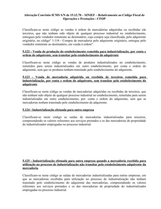 Alteração Convênio ICMS S/N de 15.12.70 – SINIEF – Relativamente ao Código Fiscal de
Operações e Prestações - CFOP
Classificam-se neste código as vendas à ordem de mercadorias adquiridas ou recebidas (de
terceiros, que não tenham sido objeto de qualquer processo industrial no estabelecimento,
entregues pelo vendedor remetente ao destinatário, cuja compra seja classificada, pelo adquirente
originário, no código" 1.118 - Compra de mercadoria pelo adquirente originário, entregue pelo
vendedor remetente ao destinatário, em venda à ordem".
5.122 - Venda de produção do estabelecimento remetida para industrialização, por conta e
ordem do adquirente, sem transitar pelo estabelecimento do adquirente
Classificam-se neste código as vendas de produtos industrializados no estabelecimento,
remetidos para serem industrializados em outro estabelecimento, por conta e ordem do
adquirente, sem que os produtos tenham transitado pelo estabelecimento do adquirente.
5.123 - Venda de mercadoria adquirida ou recebida de terceiros remetida para
industrialização, por conta e ordem do adquirente, sem transitar pelo estabelecimento do
adquirente
Classificam-se neste código as vendas de mercadorias adquiridas ou recebidas de terceiros, que
não tenham sido objeto de qualquer processo industrial no estabelecimento, remetidas para serem
industrializadas em outro estabelecimento, por. conta e ordem do adquirente, sem que as
mercadorias tenham transitado pelo estabelecimento do adquirente.
5.124 - Industrialização efetuada para outra empresa
Classificam-se neste código as saídas de mercadorias industrializadas para terceiros,
compreendendo os valores referentes aos serviços prestados e os das mercadorias de propriedade
do industrializador empregadas no processo industrial.
5.125 - Industrialização efetuada para outra empresa quando a mercadoria recebida para
utilização no processo de industrialização não transitar pelo estabelecimento adquirente da
mercadoria
Classificam-se neste código as saídas de mercadorias industrializadas para outras empresas, em
que as mercadorias recebidas para utilização no processo de industrialização não tenham
transitado pelo estabelecimento do adquirente das mercadorias, compreendendo os valores
referentes aos serviços prestados e os das mercadorias de propriedade do industrializador
empregadas no processo industrial.
 