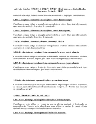 Alteração Convênio ICMS S/N de 15.12.70 – SINIEF – Relativamente ao Código Fiscal de
Operações e Prestações - CFOP
comercializadas, cujas entradas tenham sido classificadas como "Compra para comercialização".
5.205 - Anulação de valor relativo a aquisição de serviço de comunicação.
Classificam-se neste código as anulações correspondentes a valores fatura dos indevidamente,
decorrentes das aquisições de serviços de comunicação.
5.206 - Anulação de valor relativo a aquisição de serviço de transporte .
Classificam-se neste código as anulações correspondentes a valores fatura dos indevidamente,
decorrentes das aquisições de serviços de transporte.
5.207 - Anulação de valor relativo à compra de energia elétrica
Classificam-se neste código as anulações correspondentes a valores faturados indevidamente,
decorrentes da compra de energia elétrica.
5.208 - Devolução de mercadoria recebida em transferência para industrialização
Classificam-se neste código as devoluções de mercadorias recebidas em transferência de outros
estabelecimentos da mesma empresa, para serem utilizadas em processo de industrialização.
5.209 - Devolução de mercadoria recebida em transferência para comercialização
Classificam-se neste código as devoluções de mercadorias recebidas em transferência de outro
estabelecimento da mesma empresa, para serem comercializadas.
5.210 - Devolução de compra para utilização na prestação de serviço
Classificam-se neste código as devoluções de mercadorias adquiridas para utilização na prestação
de serviços, cujas entradas tenham sido classificadas no código" 1.126 - Compra para utilização
na prestação de serviço".
5.250 - VENDAS DE ENERGIA ELÉTRICA
5.251 - Venda de energia elétrica para distribuição ou comercialização .
Classificam-se neste código as vendas de energia elétrica destinada à distribuição ou
comercialização. Também serão classificadas neste código as vendas de energia elétrica
destinada a cooperativas para distribuição aos seus cooperados.
5.252 - Venda de energia elétrica para estabelecimento industrial .
 