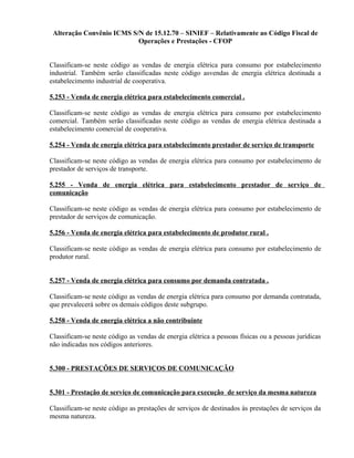Alteração Convênio ICMS S/N de 15.12.70 – SINIEF – Relativamente ao Código Fiscal de
Operações e Prestações - CFOP
Classificam-se neste código as vendas de energia elétrica para consumo por estabelecimento
industrial. Também serão classificadas neste código asvendas de energia elétrica destinada a
estabelecimento industrial de cooperativa.
5.253 - Venda de energia elétrica para estabelecimento comercial .
Classificam-se neste código as vendas de energia elétrica para consumo por estabelecimento
comercial. Também serão classificadas neste código as vendas de energia elétrica destinada a
estabelecimento comercial de cooperativa.
5.254 - Venda de energia elétrica para estabelecimento prestador de serviço de transporte
Classificam-se neste código as vendas de energia elétrica para consumo por estabelecimento de
prestador de serviços de transporte.
5.255 - Venda de energia elétrica para estabelecimento prestador de serviço de
comunicação
Classificam-se neste código as vendas de energia elétrica para consumo por estabelecimento de
prestador de serviços de comunicação.
5.256 - Venda de energia elétrica para estabelecimento de produtor rural .
Classificam-se neste código as vendas de energia elétrica para consumo por estabelecimento de
produtor rural.
5.257 - Venda de energia elétrica para consumo por demanda contratada .
Classificam-se neste código as vendas de energia elétrica para consumo por demanda contratada,
que prevalecerá sobre os demais códigos deste subgrupo.
5.258 - Venda de energia elétrica a não contribuinte
Classificam-se neste código as vendas de energia elétrica a pessoas físicas ou a pessoas jurídicas
não indicadas nos códigos anteriores.
5.300 - PRESTAÇÕES DE SERVIÇOS DE COMUNICAÇÃO
5.301 - Prestação de serviço de comunicação para execução de serviço da mesma natureza
Classificam-se neste código as prestações de serviços de destinados às prestações de serviços da
mesma natureza.
 