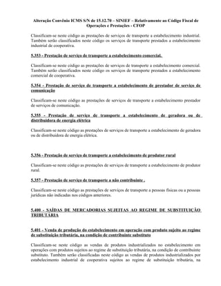 Alteração Convênio ICMS S/N de 15.12.70 – SINIEF – Relativamente ao Código Fiscal de
Operações e Prestações - CFOP
Classificam-se neste código as prestações de serviços de transporte a estabelecimento industrial.
Também serão classificados neste código os serviços de transporte prestados a estabelecimento
industrial de cooperativa.
5.353 - Prestação de serviço de transporte a estabelecimento comercial.
Classificam-se neste código as prestações de serviços de transporte a estabelecimento comercial.
Também serão classificados neste código os serviços de transporte prestados a estabelecimento
comercial de cooperativa.
5.354 - Prestação de serviço de transporte a estabelecimento de prestador de serviço de
comunicação
Classificam-se neste código as prestações de serviços de transporte a estabelecimento prestador
de serviços de comunicação.
5.355 - Prestação de serviço de transporte a estabelecimento de geradora ou de
distribuidora de energia elétrica
Classificam-se neste código as prestações de serviços de transporte a estabelecimento de geradora
ou de distribuidora de energia elétrica.
5.356 - Prestação de serviço de transporte a estabelecimento de produtor rural
Classificam-se neste código as prestações de serviços de transporte a estabelecimento de produtor
rural.
5.357 - Prestação de serviço de transporte a não contribuinte .
Classificam-se neste código as prestações de serviços de transporte a pessoas físicas ou a pessoas
jurídicas não indicadas nos códigos anteriores.
5.400 - SAÍDAS DE MERCADORIAS SUJEITAS AO REGIME DE SUBSTITUIÇÃO
TRIBUTÁRIA
5.401 - Venda de produção do estabelecimento em operação com produto sujeito ao regime
de substituição tributária, na condição de contribuinte substituto
Classificam-se neste código as vendas de produtos industrializados no estabelecimento em
operações com produtos sujeitos ao regime de substituição tributária, na condição de contribuinte
substituto. Também serão classificadas neste código as vendas de produtos industrializados por
estabelecimento industrial de cooperativa sujeitos ao regime de substituição tributária, na
 