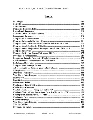 CONTABILIZAÇÃO DE PROCESSOS DE ENTRADA E SAIDA 2
ÍNDICE
Introdução ......................................................................................................... 004
Conceito ............................................................................................................. 005
Contabilidade ..................................................................................................... 005
Divisão da Contabilidade .................................................................................. 006
Exemplos de Processos....................................................................................... 010
Conceito CFOP / Livros / Contábil................................................................... 023
Processos de Entradas........................................................................................ 030
Compras de Matérias-Prima............................................................................. 031
Compras de Material de Uso e Consumo......................................................... 034
Compras para Industrialização com base Reduzida de ICMS ..................... 037
Compras com Substituição Tributária ............................................................ 040
Compras Materiais p/ Industrialização com 50 % Crédito de IPI ............... 049
Compras de Serviço .......................................................................................... 052
Compras de Serviço Pessoa Física com IRRF ................................................. 053
Devolução a Fornecedores ................................................................................ 054
Entrada de Transferência entre Estabelecimentos ........................................ 057
Recebimento de Conhecimento de Transportes ............................................. 059
Embalagem Retornável .................................................................................... 063
Compras para Entrega Futura ........................................................................ 070
Subcontratação ou Remessa para Industrialização ....................................... 075
Consignação ....................................................................................................... 079
Operação Triangular ........................................................................................ 083
Nota Fiscal Complementar ............................................................................... 091
Importação ......................................................................................................... 094
Inventário ........................................................................................................... 096
Processos de Saída ....................... ..................................................................... 100
Vendas para Industrialização........................................................................... 101
Vendas Para Consumo ..................................................................................... 104
Venda Material Isento / Suspenso ICMS /IPI ................................................ 106
Venda de Material com Redução de Base de Cálculo de ICMS ................... 106
Venda para Cliente isento ICMS / IPI ............................................................ 109
Venda com Frete ............................................................................................... 109
Venda de Serviço ............................................................................................... 112
Nota Fiscal Complementar ............................................................................... 114
Nota de Crédito ................................................................................................. 118
Devolução de Vendas ......................................................................................... 119
Contabilização de Processos Página 2 de 148 Rafael Vanderlei
 