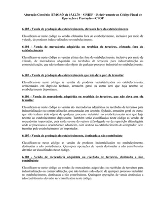 Alteração Convênio ICMS S/N de 15.12.70 – SINIEF – Relativamente ao Código Fiscal de
Operações e Prestações - CFOP
6.103 - Venda de produção do estabelecimento, efetuada fora do estabelecimento
Classificam-se neste código as vendas efetuadas fora do estabelecimento, inclusive por meio de
veículo, de produtos industrializados no estabelecimento.
6.104 - Venda de mercadoria adquirida ou recebida de terceiros, efetuada fora do
estabelecimento
Classificam-se neste código as vendas efetua das fora do estabelecimento, inclusive por meio de
veículo, de mercadorias adquiridas ou recebidas de terceiros para industrialização ou
comercialização, que não tenham sido objeto de qualquer processo industrial no estabelecimento.
6.105 - Venda de produção do estabelecimento que não deva por ele transitar
Classificam-se neste código as vendas de produtos industrializados no estabelecimento,
armazenados em depósito fechado, armazém geral ou outro sem que haja retorno ao
estabelecimento depositante.
6.106 - Venda de mercadoria adquirida ou recebida de terceiros, que não deva por ele
transitar
Classificam-se neste código as vendas de- mercadorias adquiridas ou recebidas de terceiros para
industrialização ou comercialização, armazenadas em depósito fechado, armazém geral ou outro,
que não tenham sido objeto de qualquer processo industrial no estabelecimento sem que haja
retorno ao estabelecimento depositante. Também serão classificadas neste código as vendas de
mercadorias importadas, cuja saída ocorra do recinto alfandegado ou da repartição alfandegária
onde se processou o desembaraço aduaneiro, com destino ao estabelecimento do comprador, sem
transitar pelo estabelecimento do importador.
6.107 - Venda de produção do estabelecimento, destinada a não contribuinte
Classificam-se neste código as vendas de produtos industrializados no estabelecimento,
destinadas a não contribuintes. Quaisquer operações de venda destinadas a não contribuintes
deverão ser classificadas neste código.
6.108 - Venda de mercadoria adquirida ou recebida de terceiros, destinada a não
contribuinte
Classificam-se neste código as vendas de mercadorias adquiridas ou recebidas de terceiros para
industrialização ou comercialização, que não tenham sido objeto de qualquer processo industrial
no estabelecimento, destinadas a não contribuintes. Quaisquer operações de venda destinadas a
não contribuintes deverão ser classificadas neste código.
 