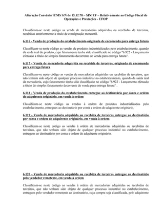 Alteração Convênio ICMS S/N de 15.12.70 – SINIEF – Relativamente ao Código Fiscal de
Operações e Prestações - CFOP
Classificam-se neste código as venda de mercadorias adquiridas ou recebidas de terceiros,
recebidas anteriormente a título de consignação mercantil.
6.116 - Venda de produção do estabelecimento originada de encomenda para entrega futura
Classificam-se neste código as vendas de produtos industrializados pelo estabelecimento, quando
da saída real do produto, cujo faturamento tenha sido classificado no código "6.922 - Lançamento
efetuado a título de simples faturamento decorrente de venda para entrega futura".
6.117 - Venda de mercadoria adquirida ou recebida de terceiros, originada de encomenda
para entrega futura
Classificam-se neste código as vendas de mercadorias adquiridas ou recebidas de terceiros, que
não tenham sido objeto de qualquer processo industrial no estabelecimento, quando da saída real
da mercadoria, cujo faturamento tenha sido classificado no código "6.922 - Lançamento efetuado
a título de simples faturamento decorrente de venda para entrega futura" .
6.118 - Venda de produção do estabelecimento entregue ao destinatário por conta e ordem
do adquirente originário, em venda à ordem
Classificam-se neste código as vendas à ordem de produtos industrializados pelo
estabelecimento, entregues ao destinatário por conta e ordem do adquirente originário.
6.119 - Venda de mercadoria adquirida ou recebida de terceiros entregue ao destinatário
por conta e ordem do adquirente originário, em venda à ordem
Classificam-se neste código as vendas à ordem de mercadorias adquiridas ou recebidas de
terceiros, que não tenham sido objeto de qualquer processo industrial no estabelecimento,
entregues ao destinatário por conta e ordem do adquirente originário.
6.120 - Venda de mercadoria adquirida ou recebida de terceiros entregue ao destinatário
pelo vendedor remetente, em venda à ordem
Classificam-se neste código as vendas à ordem de mercadorias adquiridas ou recebidas de
terceiros, que não tenham sido objeto de qualquer processo industrial no estabelecimento,
entregues pelo vendedor remetente ao destinatário, cuja compra seja classificada, pelo adquirente
 