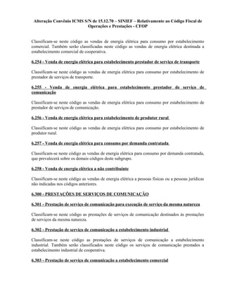 Alteração Convênio ICMS S/N de 15.12.70 – SINIEF – Relativamente ao Código Fiscal de
Operações e Prestações - CFOP
Classificam-se neste código as vendas de energia elétrica para consumo por estabelecimento
comercial. Também serão classificadas neste código as vendas de energia elétrica destinada a
estabelecimento comercial de cooperativa.
6.254 - Venda de energia elétrica para estabelecimento prestador de serviço de transporte
Classificam-se neste código as vendas de energia elétrica para consumo por estabelecimento de
prestador de serviços de transporte.
6.255 - Venda de energia elétrica para estabelecimento prestador de serviço de
comunicação
Classificam-se neste código as vendas de energia elétrica para consumo por estabelecimento de
prestador de serviços de comunicação.
6.256 - Venda de energia elétrica para estabelecimento de produtor rural
Classificam-se neste código as vendas de energia elétrica para consumo por estabelecimento de
produtor rural.
6.257 - Venda de energia elétrica para consumo por demanda contratada
Classificam-se neste código as vendas de energia elétrica para consumo por demanda contratada,
que prevalecerá sobre os demais códigos deste subgrupo.
6.258 - Venda de energia elétrica a não contribuinte
Classificam-se neste código as vendas de energia elétrica a pessoas fisicas ou a pessoas jurídicas
não indicadas nos códigos anteriores.
6.300 - PRESTAÇÕES DE SERVIÇOS DE COMUNICAÇÃO
6.301 - Prestação de serviço de comunicação para execução de serviço da mesma natureza
Classificam-se neste código as prestações de serviços de comunicação destinados às prestações
de serviços da mesma natureza.
6.302 - Prestação de serviço de comunicação a estabelecimento industrial
Classificam-se neste código as prestações de serviços de comunicação a estabelecimento
industrial. Também serão classificados neste código os serviços de comunicação prestados a
estabelecimento industrial de cooperativa.
6.303 - Prestação de serviço de comunicação a estabelecimento comercial
 