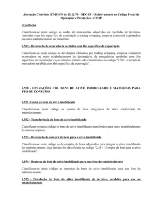 Alteração Convênio ICMS S/N de 15.12.70 – SINIEF – Relativamente ao Código Fiscal de
Operações e Prestações - CFOP
exportação
Classificam-se neste código as saídas de mercadorias adquiridas ou recebidas de terceiros,
remetidas com fim específico de exportação a trading company, empresa comercial exportadora
ou outro estabelecimento do remetente.
6.503 - Devolução de mercadoria recebida com fim específico de exportação
Classificam-se neste código as devoluções efetuadas por trading company, empresa comercial
exportadora ou outro estabelecimento do destinatário, de mercadorias recebidas com fim
específico de exportação, cujas entradas tenham sido classificadas no código "2.501 - Entrada de
mercadoria recebida com fim específico de exportação".
6.550 - OPERAÇÕES COL BENS DE ATIVO IMOBILIZADO E MATERIAIS PARA
USO OU CONSUMO
6.551-Venda de bem do ativo imobilizado
Classificam-se neste código as vendas de bens integrantes do ativo imobilizado do
estabelecimento.
6.552 - Transferência de bem do ativo imobilizado
Classificam-se neste código os bens do ativo imobilizado transferidos para outro estabelecimento
da mesma empresa.
6.553 - Devolução de compra de bem para o ativo imobilizado
Classificam-se neste código as devoluções de bens adquiridos para integrar o ativo imobilizado
do estabelecimento, cuja entrada foi classificada no código "2.551 - Compra de bem para o ativo
imobilizado".
6.554 - Remessa de bem do ativo imobilizado para uso fora do estabelecimento
Classificam-se neste código as remessas de bens do ativo imobilizado para uso fora do
estabelecimento.
6.555 - Devolução de bem do ativo imobilizado de terceiro, recebido para uso no
estabelecimento
 