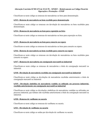 Alteração Convênio ICMS S/N de 15.12.70 – SINIEF – Relativamente ao Código Fiscal de
Operações e Prestações - CFOP
Classificam-se neste código as remessas de mercadorias ou bens para demonstração.
6.913 - Retorno de mercadoria ou bem recebido para demonstração
Classificam-se neste código as remessas em devolução de mercadorias ou bens recebidos para
demonstração.
6.914 - Remessa de mercadoria ou bem para exposição ou feira
Classificam-se neste código as remessas de mercadorias ou bens para exposição ou feira.
6.915 - Remessa de mercadoria ou bem para conserto ou reparo
Classificam-se neste código as remessas de mercadorias ou bens para conserto ou reparo.
6.916 - Retorno de mercadoria ou bem recebido para conserto ou reparo
Classificam-se neste código as remessas em devolução de mercadorias ou bens recebidos para
conserto ou reparo.
6.917 - Remessa de mercadoria em consignação mercantil ou industrial
Classificam-se neste código as remessas de mercadorias a título de consignação mercantil ou
industrial.
6.918 - Devolução de mercadoria recebida em consignação mercantil ou industrial
Classificam-se neste código as devoluções de mercadorias recebidas anteriormente a título de
consignação mercantil ou industrial.
6.919 - Devolução simbólica de mercadoria vendida ou utilizada em processo industrial,
recebida anteriormente em consignação mercantil ou industrial
Classificam-se neste código as devoluções simbólicas de mercadorias vendidas ou utilizadas em
processo industrial, que tenham sido recebidas anteriormente a título de consignação mercantil ou
industrial.
6.920 - Remessa de vasilhame ou sacaria
Classificam-se neste código as remessas de vasilhame ou sacaria.
6.921 - Devolução de vasilhame ou sacaria
Classificam-se neste código as saídas por devolução de vasilhame ou sacaria.
 