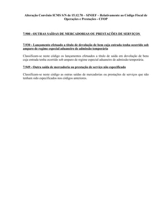Alteração Convênio ICMS S/N de 15.12.70 – SINIEF – Relativamente ao Código Fiscal de
Operações e Prestações - CFOP
7.900 - OUTRAS SAÍDAS DE MERCADORIAS OU PRESTAÇÕES DE SERVIÇOS
7.930 - Lançamento efetuado a título de devolução de bem cuja entrada tenha ocorrido sob
amparo de regime especial aduaneiro de admissão temporária
Classificam-se neste código os lançamentos efetuados a título de saída em devolução de bens
cuja entrada tenha ocorrido sob amparo de regime especial aduaneiro de admissão temporária.
7.949 - Outra saída de mercadoria ou prestação de serviço não especificado
Classificam-se neste código as outras saídas de mercadorias ou prestações de serviços que não
tenham sido especificados nos códigos anteriores.
 