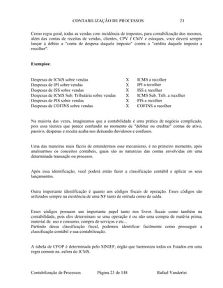 CONTABILIZAÇÃO DE PROCESSOS 23
Como regra geral, todas as vendas com incidência de impostos, para contabilização dos mesmos,
além das contas de receitas de vendas, clientes, CPV I CMV e estoques, voce deverá sempre
lançar à débito a "conta de despesa daquele imposto" contra o "crédito daquele imposto a
recolher".
Exemplos:
Despesas de ICMS sobre vendas X ICMS a recolher
Despesas de IPI sobre vendas X IPI a recolher
Despesas de ISS sobre vendas X ISS a recolher
Despesas de ICMS Sub. Tributária sobre vendas X ICMS Sub. Trib. a recolher
Despesas de PIS sobre vendas X PIS a recolher
Despesas de COFINS sobre vendas X COFINS a recolher
Na maioria das vezes, imaginamos que a contabilidade é uma prática de negócio complicado,
pois essa técnica que parece confundir no momento de "debitar ou creditar" contas de ativo,
passivo, despesas e receita acaba nos deixando duvidosos e confusos.
Uma das maneiras mais fáceis de entendermos esse mecanismo, é no primeiro momento, após
analisarmos os conceitos contábeis, quais são as naturezas das contas envolvidas em uma
determinada transação ou processo.
Após essa identificação, você poderá então fazer a classificação contábil e aplicar os seus
lançamentos.
Outra importante identificação é quanto aos códigos fiscais de operação. Esses códigos são
utilizados sempre na existência de uma NF tanto de entrada como de saída.
Esses códigos possuem um importante papel tanto nos livros fiscais como também na
contabilidade, pois eles determinam se uma operação é ou não uma compra de matéria prima,
material de. uso e consumo, compra de serviços e etc...
Partindo dessa classificação fiscal, podemos identificar facilmente como prosseguir a
classificação contábil e sua contabilização.
A tabela de CFOP é determinada pelo SINIEF, órgão que harmoniza todos os Estados em uma
regra comum na. esfera do ICMS.
Contabilização de Processos Página 23 de 148 Rafael Vanderlei
 