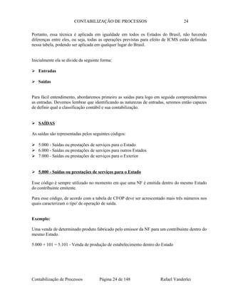 CONTABILIZAÇÃO DE PROCESSOS 24
Portanto, essa técnica é aplicada em igualdade em todos os Estados do Brasil, não havendo
diferenças entre eles, ou seja, todas as operações previstas para efeito de ICMS estão definidas
nessa tabela, podendo ser aplicada em qualquer lugar do Brasil.
Inicialmente ela se divide da seguinte forma:
 Entradas
 Saídas
Para fácil entendimento, abordaremos primeiro as saídas para logo em seguida compreendermos
as entradas. Devemos lembrar que identificando as naturezas de entradas, seremos então capazes
de definir qual a classificação contábil e sua contabilização.
 SAÍDAS
As saídas são representadas pelos seguintes códigos:
 5.000 - Saídas ou prestações de serviços para o Estado
 6.000 - Saídas ou prestações de serviços para outros Estados
 7.000 - Saídas ou prestações de serviços para o Exterior
 5.000 - Saídas ou prestações de serviços para o Estado
Esse código é sempre utilizado no momento em que uma NF é emitida dentro do mesmo Estado
do contribuinte emitente.
Para esse código, de acordo com a tabela de CFOP deve ser acrescentado mais três números nos
quais caracterizam o tipo' de operação de saída.
Exemplo:
Uma venda de determinado produto fabricado pelo emissor da NF para um contribuinte dentro do
mesmo Estado.
5.000 + 101 = 5.101 - Venda de produção de estabelecimento dentro do Estado
Contabilização de Processos Página 24 de 148 Rafael Vanderlei
 