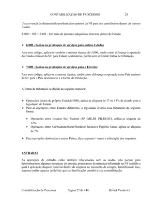 CONTABILIZAÇÃO DE PROCESSOS 25
Uma revenda de determinado produto pelo emissor da NF para um contribuinte dentro do mesmo
Estado.
5.000 + 102 = 5.102 - Revenda de produtos adquiridos terceiros dentro do Estado
 6.000 - Saídas ou prestações de serviços para outros Estados
Para esse código, aplica-se também a mesma técnica do 5.000, tendo como diferença a operação
do Estado emissor da NF para Estado destinatário, porém com diferente forma de tributação.
 7.000 - Saídas ou prestações de serviços para o Exterior
Para esse código, aplica-se a mesma técnica, tendo como diferença a operação entre País emissor
da NF para o País destinatário e a forma de tributação.
A forma de tributação se divide da seguinte maneira:
 Operações dentro do próprio Estado(5.000), aplica-se alíquota de 17 ou 18% de acordo com a
legislação do Estado.
 Para as operações entre Estados diferentes, a legislação dividiu essa tributação da seguinte
forma:
• Operações entre Estados Sul/ Sudeste (SP ,MG,RJ ,PR,RS,SC), aplica-se alíquota de
12%.
• Operações entre Sul/Sudeste/Norte/Nordeste inclusive Espírito Santo, aplica-se alíquota
de 7%
 Para operações destinadas a outros Países, fica suspenso / isento a tributação dos impostos.
ENTRADAS
As operações de entradas estão também relacionadas com as saídas, isto porque para
determinarmos algumas naturezas de entrada, precisamos da natureza informada na NF emitida e
qual à aplicação daquele material dentro da empresa no momento da compra. Identificando isso,
seremos então capazes de definir qual a classificação contábil e sua contabilização.
Contabilização de Processos Página 25 de 148 Rafael Vanderlei
 