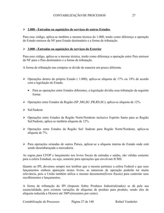CONTABILIZAÇÃO DE PROCESSOS 27
 2.000 - Entradas ou aquisições de serviços de outros Estados
Para esse código, aplica-se também a mesma técnica do 1.000, tendo como diferença a operação
do Estado emissor da NF para Estado destinatário e a forma de tributação.
 3.000 - Entradas ou aquisições de serviços do Exterior
Para esse código, aplica-se a mesma técnica, tendo como diferença a operação entre País emissor
da NF para o País destinatário e a forma de tributação.
A forma de tributação nas compras se divide de maneira um pouco diferente.
 Operações dentro do próprio Estado ( 1.000), aplica-se alíquota de 17% ou 18% de acordo
com a legislação do Estado.
• Para as operações entre Estados diferentes, a legislação dividiu essa tributação da seguinte
forma:
 Operações entre Estados da Região (SP ,MG,RJ ,PR,RS,SC), aplica-se alíquota de 12%.
 Sul/Sudeste
 Operações entre Estados da Região Norte/Nordeste inclusive Espírito Santo para as Região
Sul/Sudeste, aplica-se também alíquota de 12%.
 Operações entre Estados da Região Sul/ Sudeste para Região Norte/Nordeste, aplica-se
alíquota de 7%.
 Para operações oriundas de outros Países, aplicar-se a alíquota interna do Estado onde está
sendo desembaraçada a mercadoria.
As regras para CFOP e lançamento nos livros fiscais de entradas e saídas, são válidas somente
para a esfera Estadual, ou seja, somente para operações que envolvam ICMS.
Quanto ao IPI, devemos sempre nos lembrar que o mesmo pertence a esfera Federal e que seus
lançamentos embora apareçam nestes livros, as naturezas de operação poderão ter muita
relevância, pois a União também utiliza o mesmo documento(livros fiscais) para controlar seus
recolhimentos e lançamentos.
A forma de tributação do IPI (Imposto Sobre Produtos Industrializados) se dá pela sua
essencialidade, pois existem variações de alíquotas de produto para produto, sendo eles de
alíquota reduzida a O(zero) até 300%(trezentos por cento).
Contabilização de Processos Página 27 de 148 Rafael Vanderlei
 