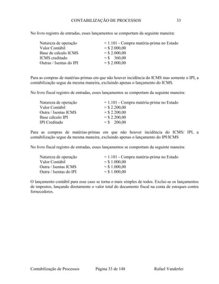 CONTABILIZAÇÃO DE PROCESSOS 33
No livro registro de entradas, esses lançamentos se comportam da seguinte maneira:
Natureza de operação = 1.101 - Compra matéria-prima no Estado
Valor Contábil = $ 2.000,00
Base de cálculo ICMS = $ 2.000,00
ICMS creditado = $ 360,00
Outras / Isentas do IPI = $ 2.000,00
Para as compras de matérias-primas em que não houver incidência do ICMS mas somente o IPI, a
contabilização segue da mesma maneira, excluindo apenas o lançamento do ICMS.
No livro fiscal registro de entradas, esses lançamentos se comportam da seguinte maneira:
Natureza de operação = 1.101 - Compra matéria-prima no Estado
Valor Contábil = $ 2.200,00
Outra / Isentas ICMS = $ 2.200,00
Base cálculo IPI = $ 2.200,00
IPI Creditado = $ 200,00
Para as compras de matérias-primas em que não houver incidência do ICMS/ IPI, a
contabilização segue da mesma maneira, excluindo apenas o lançamento do IPI/ICMS
No livro fiscal registro de entradas, esses lançamentos se comportam da seguinte maneira:
Natureza de operação = 1.101 - Compra matéria-prima no Estado
Valor Contábil = $ 1.000,00
Outra / Isentas ICMS = $ 1.000,00
Outra / Isentas do IPI = $ 1.000,00
O lançamento contábil para esse caso se torna o mais simples de todos. Exclui-se os lançamentos
de impostos, lançando diretamente o valor total do documento fiscal na conta de estoques contra
fornecedores.
Contabilização de Processos Página 33 de 148 Rafael Vanderlei
 