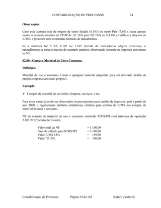 CONTABILIZAÇÃO DE PROCESSOS 34
Observações:
Caso essa compra seja de origem de outro Estado (6.101) ou outro País (7.101), basta apenas
mudar o primeiro número do CFOP de 1(1.101) para 2(2.101) ou 3(3.101), verificar a alíquota de
ICMS, e proceder com as mesmas técnicas de lançamentos.
Se a natureza for 5.102, 6.102 ou 7.102 (Venda de mercadorias adq/rec terceiros), o
procedimento se torna o mesmo do exemplo anterior, observando somente os impostos constantes
na NF.
02.00 - Compra Material de Uso e Consumo.
Definição:
Material de uso e consumo é todo e qualquer material adquirido para ser utilizado dentro da
própria empresa(consumo próprio).
Exemplo:
 Compra de material de escritório, limpeza, serviços, e etc.
Para esses casos deverão ser observados os pressupostos para crédito de impostos, pois a partir do
ano 2000, o regulamento também estabeleceu critérios para crédito de ICMS nas compra de
material de usos e consumo.
NF de compra de material de uso e consumo contendo ICMS/IPI com natureza de operação
5.101/5102(dentro do Estado).
Valor total da NF = 1.100,00
Base de cálculo para ICMS/IPI = 1.100,00
Valor ICMS 18% = 198,00
Valor IPI10% = 100,00
Contabilização de Processos Página 34 de 148 Rafael Vanderlei
 