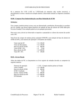 CONTABILIZAÇÃO DE PROCESSOS 37
Se a natureza for 5.102 ,6.102 ou 7.102(Venda de materiais adq/ recebo terceiros), o
procedimento se torna o mesmo do exemplo anterior, observando somente os impostos constantes
na NF.
03.00 - Compras Para Industrialização com Base Reduzida de ICMS
Definição:
Essa compra (matéria-prima) ocorre com um determinado contribuinte (Fornecedor) ou produto
por ele vendido, que possui algum beneficio de redução de base de cálculo de ICMS dado pelo
Governo Estadual. Essa redução poderá ser em qualquer percentual.
Para esses casos, deverá ser observado os impostos e apropriado os valores dos mesmo de acordo
com a NF.
Nota fiscal de compra de matéria prima contendo ICMS/IPI, com redução de base de cálculo de
ICMS em 60%, com natureza de operação 5.101(dentro do Estado).
Valor total da NF = $ 1.100,00
Valor da Mercadoria = $ 1.100,00
Base de cálculo ICMS = $ 400,00
Valor ICMS 18% = $ 72,00
Base cálculo do IPI = $ 1.000,00
Valor IPI 10% = $ 100,00
03.01 - Livros Fiscais
Além dos dados da NF, os lançamentos no livro registro de entradas deverão se comportar da
seguinte maneira:
Natureza de operação = 1.101 - Compra matéria-prima no Estado
Valor Contábil = $ 1.100,00
Base de cálculo ICMS = $ 400,00
ICMS Creditado = $ 72,00
Isentas / Outras ICMS = $ 600,00
Base de Cálculo do IPI = $ 1.000,00
IPI Debitado = $ 100,00
Contabilização de Processos Página 37 de 148 Rafael Vanderlei
 