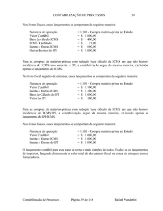 CONTABILIZAÇÃO DE PROCESSOS 39
Nos livros fiscais, esses lançamentos se comportam da seguinte maneira:
Natureza de operação = 1.101 - Compra matéria-prima no Estado
Valor Contábil = $ 1.000,00
Base de cálculo ICMS = $ 400,00
ICMS Creditado = $ 72,00
Isentas / Outras ICMS = $ 600,00
Outras/Isentas do IPI = $ 1.000,00
Para as compras de matérias-primas com redução base cálculo de ICMS em que não houver
incidência do ICMS mas somente o IPI, a contabilização segue da mesma maneira, excluindo
apenas o lançamento do ICMS.
No livro fiscal registro de entradas, esses lançamentos se comportam da seguinte maneira:
Natureza de operação = 1.101 - Compra matéria-prima no Estado
Valor Contábil = $ 1.100,00
Isentas / Outras ICMS = $ 1.100,00
Base de Cálculo do IPI = $ 1.000,00
Valor do IPI = $ 100,00
Para as compras de matérias-primas com redução base cálculo de ICMS em que não houver
incidência do ICMS/IPI, a contabilização segue da mesma maneira, ex1uindo apenas o
lançamento do IPI/ICMS.
Nos livros fiscais, esses lançamentos se comportam da seguinte maneira:
Natureza de operação = 1.101 - Compra matéria-prima no Estado
Valor Contábil = $ 1.000,00
Isentas / Outras ICMS = $ 1.000,00
Isentas / Outras do IPI = $ 1.000,00
O lançamento contábil para esse caso se torna o mais simples de todos. Exclui-se os lançamentos
de impostos, lançando diretamente o valor total do documento fiscal na conta de estoques contra
fornecedores.
Contabilização de Processos Página 39 de 148 Rafael Vanderlei
 