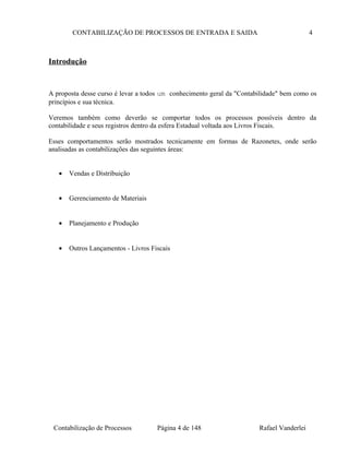 CONTABILIZAÇÃO DE PROCESSOS DE ENTRADA E SAIDA 4
Introdução
A proposta desse curso é levar a todos um conhecimento geral da "Contabilidade" bem como os
princípios e sua técnica.
Veremos também como deverão se comportar todos os processos possíveis dentro da
contabilidade e seus registros dentro da esfera Estadual voltada aos Livros Fiscais.
Esses comportamentos serão mostrados tecnicamente em formas de Razonetes, onde serão
analisadas as contabilizações das seguintes áreas:
• Vendas e Distribuição
• Gerenciamento de Materiais
• Planejamento e Produção
• Outros Lançamentos - Livros Fiscais
Contabilização de Processos Página 4 de 148 Rafael Vanderlei
 