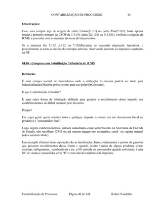 CONTABILIZAÇÃO DE PROCESSOS 40
Observações:
Caso essa compra seja de origem de outro Estado(6.101) ou outro País(7.101), basta apenas
mudar o primeiro número do CFOP de 1(1.101) para 2(2.101) ou 3(3.101), verificar a alíquota de
ICMS, e proceder com as mesmas técnicas de lançamentos.
Se a natureza for 5.102 ,6.102 ou 7.102(Revenda de materiais adq/receb. terceiros), o
procedimento se torna o mesmo do exemplo anterior, observando somente os impostos constantes
na NF.
04.00 - Compras com Substituição Tributária de ICMS
Definição:
É uma compra normal de mercadorias onde a utilização da mesma poderá ser tanto para
industrialização(Matéria-prima) como para uso próprio(Consumo).
O que é substituição tributária?
É uma outra forma de tributação definida para garantir o recolhimento desse imposto aos
estabelecimentos de difícil controle pelo Governo.
Porque?
Em regra geral, quem absorve todo e qualquer imposto existente em um documento fiscal ou
produto é o "consumidor final".
Logo, alguns estabelecimentos, embora cadastrados como contribuintes na Secretaria da Fazenda
do Estado, não recolhem ICMS ou até mesmo pagam por estimativa, carnê ou regime mensal
(não cumulatividade).
Um exemplo clássico dessa operação são as lanchonetes, bares, restaurantes e postos de gasolina
que possuem recolhimentos dessa forma e quando ocorre vendas de alguns produtos, como
cervejas, refrigerantes_ combustíveis e etc, a NF emitida ao consumidor quando solicitado, é uma
NF de venda a consumidor série "D" e nela não há existência de impostos.
Contabilização de Processos Página 40 de 148 Rafael Vanderlei
 
