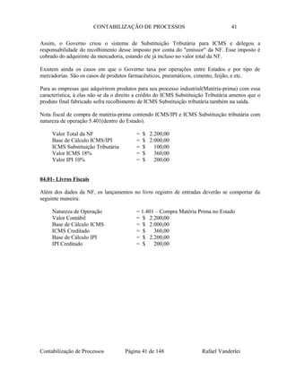 CONTABILIZAÇÃO DE PROCESSOS 41
Assim, o Governo criou o sistema de Substituição Tributária para ICMS e delegou a
responsabilidade do recolhimento desse imposto por conta do "emissor" da NF. Esse imposto é
cobrado do adquirinte da mercadoria, estando ele já incluso no valor total da NF.
Existem ainda os casos em que o Governo taxa por operações entre Estados e por tipo de
mercadorias. São os casos de produtos farmacêuticos, pneumáticos, cimento, feijão, e etc.
Para as empresas que adquirirem produtos para seu processo industrial(Matéria-prima) com essa
característica, à elas não se da o direito a crédito do ICMS Substituição Tributária amenos que o
produto final fabricado sofra recolhimento de ICMS Substituição tributária também na saída.
Nota fiscal de compra de matéria-prima contendo ICMS/IPI e ICMS Substituição tributária com
natureza de operação 5.401(dentro do Estado).
Valor Total da NF = $ 2.200,00
Base de Cálculo ICMS/IPI = $ 2.000,00
ICMS Substituição Tributária = $ 100,00
Valor ICMS 18% = $ 360,00
Valor IPI 10% = $ 200,00
04.01- Livros Fiscais
Além dos dados da NF, os lançamentos no livro registro de entradas deverão se comportar da
seguinte maneira:
Natureza de Operação = 1.401 – Compra Matéria Prima no Estado
Valor Contábil = $ 2.200,00
Base de Cálculo ICMS = $ 2.000,00
ICMS Creditado = $ 360,00
Base de Cálculo IPI = $ 2.200,00
IPI Creditado = $ 200,00
Contabilização de Processos Página 41 de 148 Rafael Vanderlei
 