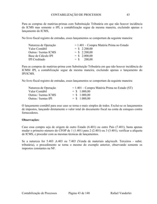 CONTABILIZAÇÃO DE PROCESSOS 43
Para as compras de matérias-primas com Substituição Tributária em que não houver incidência
do ICMS mas somente o IPI, a contabilização segue da mesma maneira, excluindo apenas o
lançamento do ICMS,
No livro fiscal registro de entradas, esses lançamentos se comportam da seguinte maneira:
Natureza de Operação = 1.401 – Compra Matéria Prima no Estado
Valor Contábil = $ 2.200,00
Outras / Isentas ICMS = $ 2.200,00
Base de Cálculo IPI = $ 2.000,00
IPI Creditado = $ 200,00
Para as compras de matérias-prima com Substituição Tributária em que não houver incidência do
ICMSI IPI, a contabilização segue da mesma maneira, excluindo apenas o lançamento do
IPI/ICMS.
No livro fiscal registro de entradas, esses lançamentos se comportam da seguinte maneira:
Natureza de Operação = 1.401 – Compra Matéria Prima no Estado (ST)
Valor Contábil = $ 1.000,00
Outras / Isentas ICMS = $ 1.000,00
Outras / Isentas IPI = $ 1.000,00
O lançamento contábil para esse caso se torna o mais simples de todos. Exclui-se os lançamentos
de impostos, lançando diretamente o valor total do documento fiscal na conta de estoques contra
fornecedores.
Observações:
Caso essa compra seja de origem de outro Estado (6.401) ou outro País (7.401), basta apenas
mudar o primeiro número do CFOP de 1 (1.401) para 2 (2.401) ou 3 (3.401), verificar a alíquota
de ICMS, e proceder com as mesmas técnicas de lançamentos.
Se a natureza for 5.403 ,6.403 ou 7.403 (Venda de materiais adq/receb. Terceiros - subst.
tributária), o procedimento se torna o mesmo do exemplo anterior, observando somente os
impostos constantes na NF.
Contabilização de Processos Página 43 de 148 Rafael Vanderlei
 