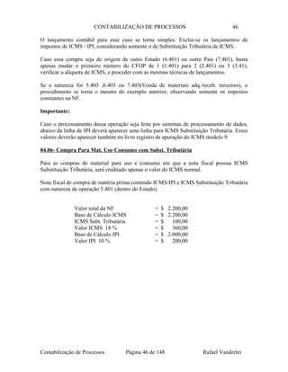 CONTABILIZAÇÃO DE PROCESSOS 46
O lançamento contábil para esse caso se torna simples. Exclui-se os lançamentos de
impostos de ICMS / IPI, considerando somente o de Substituição Tributária de ICMS.
Caso essa compra seja de origem de outro Estado (6.401) ou outro País (7.401), basta
apenas mudar o primeiro número do CFOP de 1 (1.401) para 2 (2.401) ou 3 (3.41),
verificar a alíquota de ICMS, e proceder com as mesmas técnicas de lançamentos.
Se a natureza for 5.403 ,6.403 ou 7.403(Venda de materiais adq./receb. terceiros), o
procedimento se torna o mesmo do exemplo anterior, observando somente os impostos
constantes na NF.
Importante:
Caso o processamento dessa operação seja feita por sistemas de processamento de dados,
abaixo da linha de IPI deverá aparecer uma linha para ICMS Substituição Tributária. Esses
valores deverão aparecer também no livro registro de apuração do ICMS modelo 9.
04.06- Compra Para Mat. Uso Consumo com Subst. Tributária
Para as compras de material para uso e consumo em que a nota fiscal possua ICMS
Substituição Tributária, será creditado apenas o valor do ICMS normal.
Nota fiscal de compra de matéria prima contendo ICMS/IPI e ICMS Substituição Tributária
com natureza de operação 5.401 (dentro do Estado).
Valor total da NF = $ 2.200,00
Base de Cálculo ICMS = $ 2.200,00
ICMS Subt. Tributária = $ 100,00
Valor ICMS 18 % = $ 360,00
Base de Cálculo IPI = $ 2.000,00
Valor IPI 10 % = $ 200,00
Contabilização de Processos Página 46 de 148 Rafael Vanderlei
 