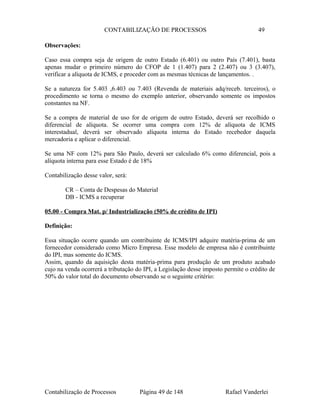 CONTABILIZAÇÃO DE PROCESSOS 49
Observações:
Caso essa compra seja de origem de outro Estado (6.401) ou outro País (7.401), basta
apenas mudar o primeiro número do CFOP de 1 (1.407) para 2 (2.407) ou 3 (3.407),
verificar a alíquota de ICMS, e proceder com as mesmas técnicas de lançamentos. .
Se a natureza for 5.403 ,6.403 ou 7.403 (Revenda de materiais adq/receb. terceiros), o
procedimento se torna o mesmo do exemplo anterior, observando somente os impostos
constantes na NF.
Se a compra de material de uso for de origem de outro Estado, deverá ser recolhido o
diferencial de alíquota. Se ocorrer uma compra com 12% de alíquota de ICMS
interestadual, deverá ser observado alíquota interna do Estado recebedor daquela
mercadoria e aplicar o diferencial.
Se uma NF com 12% para São Paulo, deverá ser calculado 6% como diferencial, pois a
alíquota interna para esse Estado é de 18%
Contabilização desse valor, será:
CR – Conta de Despesas do Material
DB - ICMS a recuperar
05.00 - Compra Mat. p/ Industrialização (50% de crédito de IPI)
Definição:
Essa situação ocorre quando um contribuinte de ICMS/IPI adquire matéria-prima de um
fornecedor considerado como Micro Empresa. Esse modelo de empresa não é contribuinte
do IPI, mas somente do ICMS.
Assim, quando da aquisição desta matéria-prima para produção de um produto acabado
cujo na venda ocorrerá a tributação do IPI, a Legislação desse imposto permite o crédito de
50% do valor total do documento observando se o seguinte critério:
Contabilização de Processos Página 49 de 148 Rafael Vanderlei
 