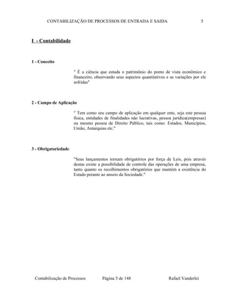 CONTABILIZAÇÃO DE PROCESSOS DE ENTRADA E SAIDA 5
I - Contabilidade
1 - Conceito
" É a ciência que estuda o patrimônio do ponto de vista econômico e
financeiro, observando seus aspectos quantitativos e as variações por ele
sofridas"
2 - Campo de Aplicação
" Tem como seu campo de aplicação em qualquer ente, seja este pessoa
física, entidades de finalidades não lucrativas, pessoa jurídica(empresas)
ou mesmo pessoa de Direito Público, tais como: Estados, Municípios,
União, Autarquias etc."
3 - Obrigatoriedade
"Seus lançamentos tornam obrigatórios por força de Leis, pois através
destas existe a possibilidade de controle das operações de uma empresa,
tanto quanto os recolhimentos obrigatórios que mantém a existência do
Estado perante ao anseio da Sociedade."
Contabilização de Processos Página 5 de 148 Rafael Vanderlei
 