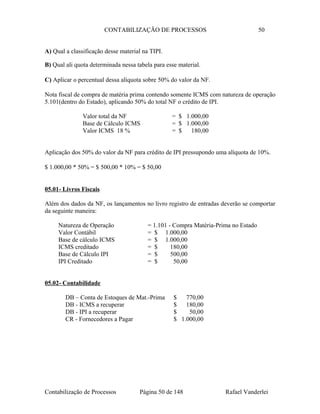 CONTABILIZAÇÃO DE PROCESSOS 50
A) Qual a classificação desse material na TIPI.
B) Qual ali quota determinada nessa tabela para esse material.
C) Aplicar o percentual dessa alíquota sobre 50% do valor da NF.
Nota fiscal de compra de matéria prima contendo somente ICMS com natureza de operação
5.101(dentro do Estado), aplicando 50% do total NF o crédito de IPI.
Valor total da NF = $ 1.000,00
Base de Cálculo ICMS = $ 1.000,00
Valor ICMS 18 % = $ 180,00
Aplicação dos 50% do valor da NF para crédito de IPI pressupondo uma alíquota de 10%.
$ 1.000,00 * 50% = $ 500,00 * 10% = $ 50,00
05.01- Livros Fiscais
Além dos dados da NF, os lançamentos no livro registro de entradas deverão se comportar
da seguinte maneira:
Natureza de Operação = 1.101 - Compra Matéria-Prima no Estado
Valor Contábil = $ 1.000,00
Base de cálculo ICMS = $ 1.000,00
ICMS creditado = $ 180,00
Base de Cálculo IPI = $ 500,00
IPI Creditado = $ 50,00
05.02- Contabilidade
DB – Conta de Estoques de Mat.-Prima $ 770,00
DB - ICMS a recuperar $ 180,00
DB - IPI a recuperar $ 50,00
CR - Fornecedores a Pagar $ 1.000,00
Contabilização de Processos Página 50 de 148 Rafael Vanderlei
 
