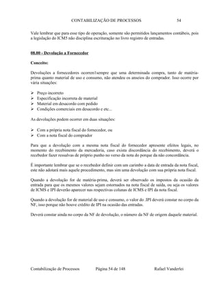CONTABILIZAÇÃO DE PROCESSOS 54
Vale lembrar que para esse tipo de operação, somente são permitidos lançamentos contábeis, pois
a legislação do ICM5 não disciplina escrituração no livro registro de entradas.
08.00 - Devolução a Fornecedor
Conceito:
Devoluções a fornecedores ocorren1sempre que uma determinada compra, tanto de matéria-
prima quanto material de uso e consumo, não atendeu os anseios do comprador. Isso ocorre por
vária situações:
 Preço incorreto
 Especificação incorreta de material
 Material em desacordo com pedido
 Condições comerciais em desacordo e etc...
As devoluções podem ocorrer em duas situações:
 Com a própria nota fiscal do fornecedor, ou
 Com a nota fiscal do comprador
Para que a devolução com a mesma nota fiscal do fornecedor apresente efeitos legais, no
momento do recebimento da mercadoria, caso exista discordância do recebimento, deverá o
recebedor fazer ressalvas de próprio punho no verso da nota do porque da não concordância.
É importante lembrar que se o recebedor definir com um carimbo a data de entrada da nota fiscal,
este não adotará mais aquele procedimento, mas sim uma devolução com sua própria nota fiscal.
Quando a devolução for de matéria-prima, deverá ser observado os impostos da ocasião da
entrada para que os mesmos valores sejam estornados na nota fiscal de saída, ou seja os valores
de ICMS e IPI deverão aparecer nas respectivas colunas de ICMS e IPI da nota fiscal.
Quando a devolução for de material de uso e consumo, o valor do .IPI deverá constar no corpo da
NF, isso porque não houve crédito de IPI na ocasião das entradas.
Deverá constar ainda no corpo da NF de devolução, o número da NF de origem daquele material.
Contabilização de Processos Página 54 de 148 Rafael Vanderlei
 