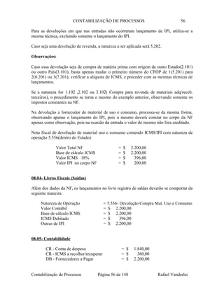 CONTABILIZAÇÃO DE PROCESSOS 56
Para as devoluções em que nas entradas não ocorreram lançamento de IPI, utiliza-se a
mesma técnica, excluindo somente o lançamento do IPI.
Caso seja uma devolução de revenda, a natureza a ser aplicada será 5.202.
Observações:
Caso essa devolução seja de compra de matéria prima com origem de outro Estado(2.101)
ou outro País(3.101), basta apenas mudar o primeiro número do CFOP de 1(5.201) para
2(6.201) ou 3(7.201), verificar a alíquota de ICMS, e proceder com as mesmas técnicas de
lançamentos.
Se a natureza for 1.102 ,2.102 ou 3.102( Compra para revenda de materiais adq/receb.
terceiros), o procedimento se torna o mesmo do exemplo anterior, observando somente os
impostos constantes na NF.
Na devolução a fornecedor de material de uso e consumo, processa-se da mesma forma,
observando apenas o lançamento do IPI, pois o mesmo deverá constar no corpo da NF
apenas como observação, pois na ocasião da entrada o valor do mesmo não fora creditado.
Nota fiscal de devolução de material uso e consumo contendo ICMS/IPI com natureza de
operação 5.556(dentro do Estado).
Valor Total NF = $ 2.200,00
Base de cálculo ICMS = $ 2.200,00
Valor ICMS 18% = $ 396,00
Valor IPI no corpo NF = $ 200,00
08.04- Livros Fiscais (Saídas)
Além dos dados da NF, os lançamentos no livro registro de saldas deverão se comportar da
seguinte maneira:
Natureza de Operação = 5.556- Devolução Compra Mat. Uso e Consumo
Valor Contábil = $ 2.200,00
Base de cálculo ICMS = $ 2.200,00
ICMS Debitado = $ 396,00
Outras de IPI = $ 2.200,00
08.05- Contabilidade
CR - Conta de despesa = $ 1.840,00
CR - ICMS a recolher/recuperar = $ 360,00
DB - Fornecedores a Pagar = $ 2.200,00
Contabilização de Processos Página 56 de 148 Rafael Vanderlei
 