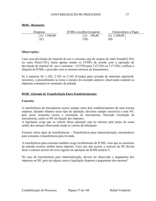 CONTABILIZAÇÃO DE PROCESSOS 57
08.06 - Razonetes
Observações:
Caso essa devolução de material de uso e consumo seja de origem de outro Estado(2.101)
ou outro País(3.101), basta apenas mudar os CFOPs de acordo com a operação de
devolução de material de uso e consumo - 1(5.556) para 2 (5.556) ou 3 (7.556), verificar a
alíquota de ICMS, e proceder com as mesmas técnicas de lançamentos.
Se a natureza for 1.102, 2.102 ou 3.102 (Compra para revenda de materiais adq/receb.
terceiros), o procedimento se torna o mesmo do exemplo anterior, observando somente os
impostos constantes no momento da entrada.
09.00 - Entrada de Transferência Entre Estabelecimentos
Conceito:
A transferência de mercadorias ocorre sempre entre dois estabelecimentos de uma mesma
empresa. Quando falamos nesse tipo de operação, devemos sempre associá-la a uma NF,
pois nesse momento ocorre a circulação de mercadorias. Havendo circulação de
mercadorias, emite-se NF em função dos impostos.
A legislação exige que os valores dessa operação seja no mínimo pelo preço do custo
médio dos estoque observando ainda os valores de tributação.
Existem vários tipos de transferências: - Transferência para industrialização, transferência
para consumo e transferência para revenda.
A transferência para consumo também exige recolhimento de ICMS, visto que no momento
da entrada ocorreu crédito desse imposto. Caso isto não ocorra, o emissor da NF deverá
fazer o estorno através do livro registro de apuração de ICMS modelo 9.
No caso de transferência para industrialização, deverá ser observado o pagamento dos
impostos na NF, pois em alguns casos a legislação dispensa o pagamento dos mesmos"
Contabilização de Processos Página 57 de 148 Rafael Vanderlei
Fornecedores a Pagar
(1) 2.200,00
(D)
Despesas
(1) 1.840,00
(C)
ICMS a recolher/recuperar
(1) 396,00
(D)
 