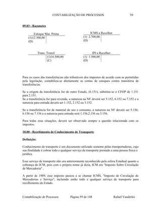 CONTABILIZAÇÃO DE PROCESSOS 59
09.03 - Razonetes
Para os casos das transferências não tributáveis dos impostos de acordo com as permitidas
pela legislação, contabiliza-se diretamente as contas de estoques contra transitória de
transferências.
Se a origem da transferência for de outro Estado, (6.151), substitui-se o CFOP de 1.151
para 2.151.
Se a transferência for para revenda, a natureza na NF deverá ser 5.152, 6.152 ou 7.152 e a
natureza para entrada deverá ser 1.152, 2.152 ou 3.152.
Se a transferência for de material de uso e consumo, a natureza na NF deverá ser 5.156,
6.156 ou 7.156 e a natureza para entrada será 1.156,2.156 ou 3.156.
Para todas essa situações, deverá ser observado sempre a questão relacionada com os
impostos.
10.00 - Recebimento de Conhecimento de Transporte
Definição:
Conhecimento de transporte é um documento utilizado somente pelas transportadoras, cujo
sua finalidade é cobrar todo e qualquer serviço de transporte prestado a uma pessoa física e
jurídica.
Esse serviço de transporte não era anteriormente reconhecido pela esfera Estadual quanto a
cobrança do ICM, pois com o próprio nome já dizia, ICM era "Imposto Sobre Circulação
de Mercadoria" .
A partir de 1989, esse imposto passou a se chamar ICMS, "Imposto de Circulação de
Mercadorias e Serviço", incluindo então todo e qualquer serviço de transporte para
recolhimento do Estado.
Contabilização de Processos Página 59 de 148 Rafael Vanderlei
ICMS a Recolher
(1) 2.700,00
(D)
Estoque Mat. Prima
(1)12.300,00
(D)
IPI a Recolher
(1) 1.500,00
(D)
Trans. Transf.
(1)16.500,00
(C)
 