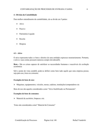 CONTABILIZAÇÃO DE PROCESSOS DE ENTRADA E SAIDA 6
4 - Divisão da Contabilidade
Para melhor entendimento da contabilidade, ela se divide em 5 partes:
• Ativo
• Passivo
• Patrimônio Líquido
• Receita
• Despesa
4.1 - Ativo
O ativo representa todos os bens e direitos de uma entidade expressos monetariamente. Portanto,
o ativo e suas contas possuem natureza sempre devedora(D).
Bens - São as coisas capazes de satisfazer as necessidades humanas e suscetíveis de avaliação
econômica
Sob o ponto de vista contábil, pode-se definir como bem tudo aquilo que uma empresa possui,
seja para uso, troca ou consumo.
Exemplos de bens de uso:
 Máquinas, equipamentos, veículos, mesas, cadeiras, instalações/computadores etc
Bens de uso são aqueles considerados como "Ativo Imobilizado ou Permanente".
Exemplos de bens de consumo:
 Material de escritório, limpeza e etc.
‘Estes são considerados como" Material de Consumo"
Contabilização de Processos Página 6 de 148 Rafael Vanderlei
 