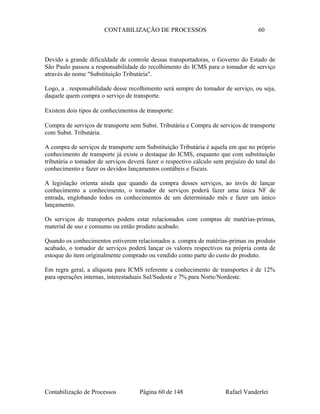 CONTABILIZAÇÃO DE PROCESSOS 60
Devido a grande dificuldade de controle dessas transportadoras, o Governo do Estado de
São Paulo passou a responsabilidade do recolhimento do ICMS para o tomador de serviço
através do nome "Substituição Tributária".
Logo, a . responsabilidade desse recolhimento será sempre do tomador de serviço, ou seja,
daquele quem compra o serviço de transporte.
Existem dois tipos de conhecimentos de transporte:
Compra de serviços de transporte sem Subst. Tributária e Compra de serviços de transporte
com Subst. Tributária.
A compra de serviços de transporte sem Substituição Tributária é aquela em que no próprio
conhecimento de transporte já existe o destaque do ICMS, enquanto que com substituição
tributária o tomador de serviços deverá fazer o respectivo cálculo sem prejuízo do total do
conhecimento e fazer os devidos lançamentos contábeis e fiscais.
A legislação orienta ainda que quando da compra desses serviços, ao invés de lançar
conhecimento a conhecimento, o tomador de serviços poderá fazer uma única NF de
entrada, englobando todos os conhecimentos de um determinado mês e fazer um único
lançamento.
Os serviços de transportes podem estar relacionados com compras de matérias-primas,
material de uso e consumo ou então produto acabado.
Quando os conhecimentos estiverem relacionados a. compra de matérias-primas ou produto
acabado, o tomador de serviços poderá lançar os valores respectivos na própria conta de
estoque do item originalmente comprado ou vendido como parte do custo do produto.
Em regra geral, a alíquota para ICMS referente a conhecimento de transportes é de 12%
para operações internas, interestaduais Sul/Sudeste e 7% para Norte/Nordeste.
Contabilização de Processos Página 60 de 148 Rafael Vanderlei
 