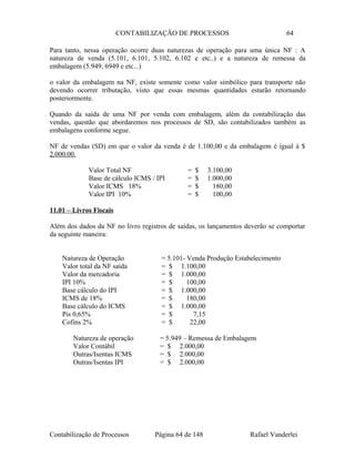 CONTABILIZAÇÃO DE PROCESSOS 64
Para tanto, nessa operação ocorre duas naturezas de operação para uma única NF : A
natureza de venda (5.101, 6.101, 5.102, 6.102 e etc..) e a natureza de remessa da
embalagem (5.949, 6949 e etc...)
o valor da embalagem na NF, existe somente como valor simbólico para transporte não
devendo ocorrer tributação, visto que essas mesmas quantidades estarão retornando
posteriormente.
Quando da saída de uma NF por venda com embalagem, além da contabilização das
vendas, questão que abordaremos nos processos de SD, são contabilizados também as
embalagens conforme segue.
NF de vendas (SD) em que o valor da venda é de 1.100,00 e da embalagem é igual á $
2.000.00.
Valor Total NF = $ 3.100,00
Base de cálculo ICMS / IPI = $ 1.000,00
Valor ICMS 18% = $ 180,00
Valor IPI 10% = $ 100,00
11.01 – Livros Fiscais
Além dos dados da NF no livro registros de saídas, os lançamentos deverão se comportar
da seguinte maneira:
Natureza de Operação = 5.101- Venda Produção Estabelecimento
Valor total da NF saída = $ 1.100,00
Valor da mercadoria = $ 1.000,00
IPI 10% = $ 100,00
Base cálculo do IPI = $ 1.000,00
ICMS de 18% = $ 180,00
Base cálculo do ICMS = $ 1.000,00
Pis 0,65% = $ 7,15
Cofins 2% = $ 22,00
Natureza de operação = 5.949 – Remessa de Embalagem
Valor Contábil = $ 2.000,00
Outras/Isentas ICMS = $ 2.000,00
Outras/Isentas IPI = $ 2.000,00
Contabilização de Processos Página 64 de 148 Rafael Vanderlei
 