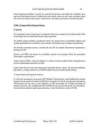 CONTABILIZAÇÃO DE PROCESSOS 70
Outro importante detalhe é quanto ao material de terceiros em poder do recebedor, pois
para este não poderá ocorrer o cálculo do custo médio, uma vez que como o próprio nome
diz, ele é um "material de terceiro" e deverá ser retornado com mesmo valor das entradas.
12.00 - Compra Para Entrega Futura
Conceito:
Essa operação ocorre sempre que o comprador fizer uma compra de uma determinada linha
de produção de seu fornecedor durante algum período.
Ela poderá ocorrer também, quando por motivo de espaço físico o comprador adquiri uma
grande quantidade de mercadorias, mas orienta o fornecedor que à entregue parcialmente.
No primeiro momento ocorre a emissão de uma NF de simples faturamento facultando o
destaque do IPI.
Quanto ao ICMS, este deverá ser recolhido somente na circulação física da mercadoria
como pede o regulamento.
Ainda sobre o ICMS , a base de cálculo e o valor do mesmo poderá sofrer alterações caso
ocorra instabilidade econômica no País.
Cada Estado deverá criar uma moeda para indexação desses valores. No caso do Estado de
São Paulo, a moeda criada foi a UFESP(Unidade Fiscal do Estado de São Paulo) .
A regra funciona da seguinte maneira:
O valor das mercadorias da primeira NF (Simples Faturamento), será dividido pela cotação
daquele dia da moeda do Estado (UFESP por exemplo). No dia da emissão das mercadorias
efetivamente (no dia, mês ou ano seguinte), o valor encontrado em UFESP (resultado do
cálculo anterior), será multiplicado pela UFESP do dia da emissão da NF da mercadoria.
Esse cálculo é aplicável apenas para encontrar a base de cálculo e valor do ICMS.
Contabilização de Processos Página 70 de 148 Rafael Vanderlei
 