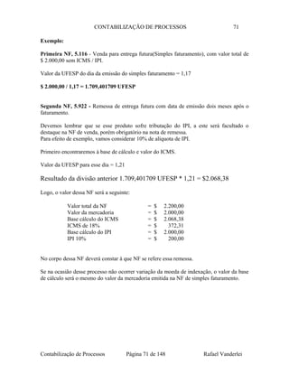 CONTABILIZAÇÃO DE PROCESSOS 71
Exemplo:
Primeira NF, 5.116 - Venda para entrega futura(Simples faturamento), com valor total de
$ 2.000,00 sem ICMS / IPI.
Valor da UFESP do dia da emissão do simples faturamento = 1,17
$ 2.000,00 / 1,17 = 1.709,401709 UFESP
Segunda NF, 5.922 - Remessa de entrega futura com data de emissão dois meses após o
faturamento.
Devemos lembrar que se esse produto sofre tributação do IPI, a este será facultado o
destaque na NF de venda, porém obrigatório na nota de remessa.
Para efeito de exemplo, vamos considerar 10% de alíquota de IPI.
Primeiro encontraremos à base de cálculo e valor do ICMS.
Valor da UFESP para esse dia = 1,21
Resultado da divisão anterior 1.709,401709 UFESP * 1,21 = $2.068,38
Logo, o valor dessa NF será a seguinte:
Valor total da NF = $ 2.200,00
Valor da mercadoria = $ 2.000,00
Base cálculo do ICMS = $ 2.068,38
ICMS de 18% = $ 372,31
Base cálculo do IPI = $ 2.000,00
IPI 10% = $ 200,00
No corpo dessa NF deverá constar à que NF se refere essa remessa.
Se na ocasião desse processo não ocorrer variação da moeda de indexação, o valor da base
de cálculo será o mesmo do valor da mercadoria emitida na NF de simples faturamento.
Contabilização de Processos Página 71 de 148 Rafael Vanderlei
 