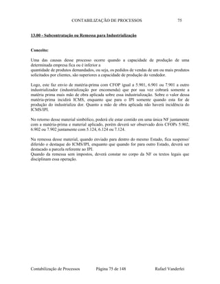 CONTABILIZAÇÃO DE PROCESSOS 75
13.00 - Subcontratação ou Remessa para Industrialização
Conceito:
Uma das causas desse processo ocorre quando a capacidade de produção de uma
determinada empresa fica ou é inferior a
quantidade de produtos demandados, ou seja, os pedidos de vendas de um ou mais produtos
solicitados por clientes, são superiores a capacidade de produção do vendedor.
Logo, este faz envio de matéria-prima com CFOP igual a 5.901, 6.901 ou 7.901 a outro
industrializador (industrialização por encomenda) que por sua vez cobrará somente a
matéria prima mais mão de obra aplicada sobre essa industrialização. Sobre o valor dessa
matéria-prima incidirá ICMS, enquanto que para o IPI somente quando esta for de
produção do industrializa dor. Quanto a mão de obra aplicada não haverá incidência do
ICMS/IPI.
No retorno desse material simbólico, poderá ele estar contido em uma única NF juntamente
com a matéria-prima e material aplicado, porém deverá ser observado dois CFOPs 5.902,
6.902 ou 7.902 juntamente com 5.124, 6.124 ou 7.124.
Na remessa desse material, quando enviado para dentro do mesmo Estado, fica suspenso/
diferido o destaque do ICMS/IPI, enquanto que quando for para outro Estado, deverá ser
destacado a parcela referente ao IPI.
Quando da remessa sem impostos, deverá constar no corpo da NF os textos legais que
disciplinam essa operação.
Contabilização de Processos Página 75 de 148 Rafael Vanderlei
 