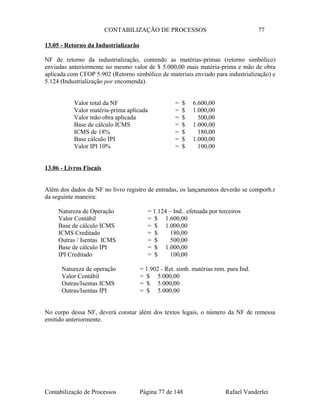 CONTABILIZAÇÃO DE PROCESSOS 77
13.05 - Retorno da Industrializarão
NF de retorno da industrialização, contendo as matérias-primas (retorno simbólico)
enviadas anteriormente no mesmo valor de $ 5.000,00 mais matéria-prima e mão de obra
aplicada com CFOP 5.902 (Retorno simbólico de materiais enviado para industrialização) e
5.124 (Industrialização por encomenda).
Valor total da NF = $ 6.600,00
Valor matéria-prima aplicada = $ 1.000,00
Valor mão obra aplicada = $ 500,00
Base de cálculo ICMS = $ 1.000,00
ICMS de 18% = $ 180,00
Base cálculo IPI = $ 1.000,00
Valor IPI 10% = $ 100,00
13.06 - Livros Fiscais
Além dos dados da NF no livro registro de entradas, os lançamentos deverão se comporh.r
da seguinte maneira:
Natureza de Operação = 1.124 – Ind.. efetuada por terceiros
Valor Contábil = $ 1.600,00
Base de cálculo ICMS = $ 1.000,00
ICMS Creditado = $ 180,00
Outras / Isentas ICMS = $ 500,00
Base de cálculo IPI = $ 1.000,00
IPI Creditado = $ 100,00
Natureza de operação = 1.902 - Ret. simb. matérias rem. para Ind.
Valor Contábil = $ 5.000,00
Outras/Isentas ICMS = $ 5.000,00
Outras/Isentas IPI = $ 5.000,00
No corpo dessa NF, deverá constar além dos textos legais, o número da NF de remessa
emitido anteriormente.
Contabilização de Processos Página 77 de 148 Rafael Vanderlei
 