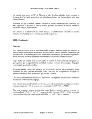 CONTABILIZAÇÃO DE PROCESSOS 79
Na maioria dos casos, na NF de Material e mão de obra aplicada, ocorre somente o
destaque do ICMS, pois a matéria prima aplicada geralmente não é de produção própria do
industrializa dor.
Nos casos em que o retorno, cobrança do material e mão de obra aplicada ocorrerem em
NF's separadas, o processo se torna o mesmo, porém o documento de retorno simbólico
deverá ser lançado primeiramente.
Se o retorno e a industrialização forem parciais, a contabilização será feita da mesma
maneira, observando porém, somente as quantidades parciais.
14.00 - Consignação
Conceito:
Essa operação ocorre quando uma determinada empresa não quer pagar de imediato as
mercadorias adquiridas para revenda ou industrialização, devido a valores financeiros que
desembolsaria de maneira significativa, levando em consideração que a venda ou produção
desses produtos poderiam demandar muito tempo ou até mesmo pelo risco do giro.
Logo, ela faz um contrato com seu fornecedor de compra de mercadoria sob consignação, o
que significa que independente da quantidade recebida com essa denominação, ele pagará
somente pela quantidade vendida.
Se um comprador recebe 100 peças de um determinado produto sob consignação, nesse
momento não esta correndo nenhuma venda, mas sim um compromisso de pagar ao
fornecedor somente pelas quantidades que ele vier a vender.
Caso não ocorra nenhuma venda dessa mercadoria, o comprador poderá fazer o retorno da
mesma sem nenhum de ônus à pagar.
Vale lembrar que quando ocorre esse processo, os valores referente aos impostos deverão
ser pagos na primeira NF de remessa em consignação (5.917, 6917 ou 7.917).
Para esse processo, sempre haverá duas notas fiscais, a primeira com a remessa em
consignação (5.917, 6.917 ou 7.917) com os devidos impostos (ICMS / IPI) e a segunda
como venda do material em consignação(5.111,6.111 ou 7.111) sem impostos.
Contabilização de Processos Página 79 de 148 Rafael Vanderlei
 