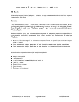 CONTABILIZAÇÃO DE PROCESSOS DE ENTRADA E SAIDA 8
4.2 - Passivo
Representa todas as obrigações para a empresa, ou seja, todos os valores que ela tiver a pagar
para terceiros (Dívidas).
Exemplo:
Uma empresa efetua compra a prazo, onde ela pretende pagar essa compra futuramente. Nesse
momento ela esta constituindo uma obrigação a pagar no valor da compra no prazo determinado.
Essa obrigação é dada como "Duplicatas apagar", o que corresponde na contabilidade como
"Contas aPagar".
Sabemos também agora, que o passivo representa todas as obrigações a pagar de uma entidade
expressamente monetária, aumentando seus valores sempre com lançamentos de natureza
"Credora".
 O passivo de uma empresa é aumentado sempre com um "C"(crédito) e diminuído sempre
com "D" débito.
 Seus lançamentos sempre aparecerão do lado direito da contabilidade quando aumentados.
 Seus lançamentos sempre aparecerão do lado esquerdo da contabilidade quando diminuídos.
Seguem abaixo alguns elementos que compõem o passivo:
 Duplicatas a pagar;
 Títulos a pagar;
 Alugueres a pagar Impostos a pagar(ICMS/IPI);
 Salários a pagar;
 Empréstimos a pagar;
 Juros a pagar;
 Encargos sociais a pagar.
Contabilização de Processos Página 8 de 148 Rafael Vanderlei
 