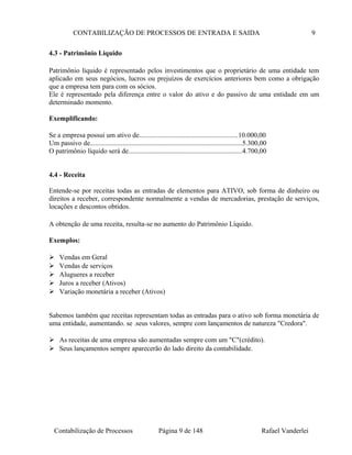 CONTABILIZAÇÃO DE PROCESSOS DE ENTRADA E SAIDA 9
4.3 - Patrimônio Liquido
Patrimônio liquido é representado pelos investimentos que o proprietário de uma entidade tem
aplicado em seus negócios, lucros ou prejuízos de exercícios anteriores bem como a obrigação
que a empresa tem para com os sócios.
Ele é representado pela diferença entre o valor do ativo e do passivo de uma entidade em um
determinado momento.
Exemplificando:
Se a empresa possui um ativo de.........................................................10.000,00
Um passivo de........................................................................................5.300,00
O patrimônio líquido será de..................................................................4.700,00
4.4 - Receita
Entende-se por receitas todas as entradas de elementos para ATIVO, sob forma de dinheiro ou
direitos a receber, correspondente normalmente a vendas de mercadorias, prestação de serviços,
locações e descontos obtidos.
A obtenção de uma receita, resulta-se no aumento do Patrimônio Líquido.
Exemplos:
 Vendas em Geral
 Vendas de serviços
 Alugueres a receber
 Juros a receber (Ativos)
 Variação monetária a receber (Ativos)
Sabemos também que receitas representam todas as entradas para o ativo sob forma monetária de
uma entidade, aumentando. se .seus valores, sempre com lançamentos de natureza "Credora".
 As receitas de uma empresa são aumentadas sempre com um "C"(crédito).
 Seus lançamentos sempre aparecerão do lado direito da contabilidade.
Contabilização de Processos Página 9 de 148 Rafael Vanderlei
 
