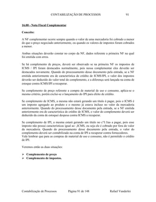 CONTABILIZAÇÃO DE PROCESSOS 91
16.00 - Nota Fiscal Complementar
Conceito:
A NF complementar ocorre sempre quando o valor de uma mercadoria foi cobrado a menor
do que o preço negociado anteriormente, ou quando os valores de impostos foram cobrados
a menor.
Ambas situações deverão constar no corpo da NF, dados referente a primeira NF na qual
foi emitida com erros.
Se há complemento de preços, deverá ser observado se na primeira NF os impostos de
ICMS / IPI foram destacados normalmente, pois nessa complementar eles deverão ser
destacados novamente. Quando do processamento desse documento pela entrada, se a NF
emitida anteriormente era de característica de crédito de ICMS/IPI, o valor dos impostos
deverão ser deduzido do valor total do complemento, e a diferença será lançada na conta de
estoque contra ICMS/IPI a recuperar.
Se complemento de preço referente a compra de material de uso e consumo, aplica-se o
mesmo critério, porém exclui-se o lançamento do IPI para efeito de crédito.
Se complemento de ICMS, a mesma não estará gerando um título à pagar, pois o ICMS é
um imposto agregado ao produto e o mesmo já estava incluso no valor da mercadoria
anteriormente. Quando do processamento desse documento pela entrada, se a NF emitida
anteriormente era de característica de crédito de ICMS, o valor do complemento deverá ser
deduzido da conta de estoquei despesa contra ICMS a recuperar.
Se complemento de IPI, a mesma estará gerando um título no c°I.1tas a pagar, pois esse
imposto não possui características igual ao :,ICMS, ou seja ele é cobrado por fora do valor
da mercadoria. Quando do processamento desse documento pela entrada, o valor do
complemento deverá ser contabilizado na conta de IPI a recuperar contra fornecedores.
Vale lembrar que para as compras de material de uso e consumo, não é permitido o crédito
de IPI.
Veremos então as duas situações:
 Complemento de preço
 Complemento de impostos.
Contabilização de Processos Página 91 de 148 Rafael Vanderlei
 