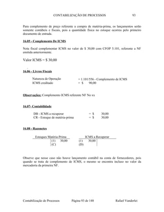 CONTABILIZAÇÃO DE PROCESSOS 93
Para complemento de preço referente a compra de matéria-prima, os lançamentos serão
somente contábeis e fiscais, pois a quantidade física no estoque ocorreu pelo primeiro
documento de entrada.
16.05 - Complemento De ICMS
Nota fiscal complementar ICMS no valor de $ 30,00 com CFOP 5.101, referente a NF
emitida anteriormente.
Valor ICMS = $ 30,00
.
16.06 - Livros Fiscais
Natureza de Operação = 1.101/556 - Complemento de ICMS
ICMS creditado = $ 90,00
Observações: Complemento ICMS referente NF No xx
16.07- Contabilidade
DB - ICMS a recuperar = $ 30,00
CR - Estoque de matéria-prima = $ 30,00
16.08 - Razonetes
Observe que nesse caso não houve lançamento contábil na conta de fornecedores, pois
quando se trata de complemento de ICMS, o mesmo se encontra incluso no valor da
mercadoria da primeira NF.
Contabilização de Processos Página 93 de 148 Rafael Vanderlei
Estoques Matéria-Prima
(1) 30,00
(C)
ICMS a Recuperar
(1) 30,00
(D)
 
