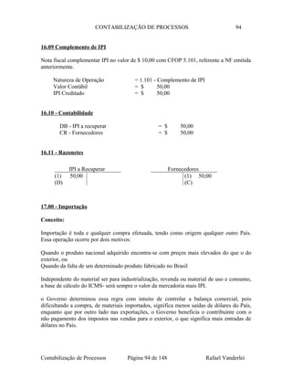 CONTABILIZAÇÃO DE PROCESSOS 94
16.09 Complemento de IPI
Nota fiscal complementar IPI no valor de $ 10,00 com CFOP 5.101, referente a NF emitida
anteriormente.
Natureza de Operação = 1.101 - Complemento de IPI
Valor Contábil = $ 50,00
IPI Creditado = $ 50,00
16.10 - Contabilidade
DB - IPI a recuperar = $ 50,00
CR - Fornecedores = $ 50,00
16.11 - Razonetes
17.00 - Importação
Conceito:
Importação é toda e qualquer compra efetuada, tendo como origem qualquer outro País.
Essa operação ocorre por dois motivos:
Quando o produto nacional adquirido encontra-se com preços mais elevados do que o do
exterior, ou
Quando da falta de um determinado produto fabricado no Brasil
Independente do material ser para industrialização, revenda ou material de uso e consumo,
a base de cálculo do ICMS- será sempre o valor da mercadoria mais IPI.
o Governo determinou essa regra com intuito de controlar a balança comercial, pois
dificultando a compra, de materiais importados, significa menos saídas de dólares do País,
enquanto que por outro lado nas exportações, o Governo beneficia o contribuinte com o
não pagamento dos impostos nas vendas para o exterior, o que significa mais entradas de
dólares no Pais.
Contabilização de Processos Página 94 de 148 Rafael Vanderlei
IPI a Recuperar
(1) 50,00
(D)
Fornecedores
(1) 50,00
(C)
 