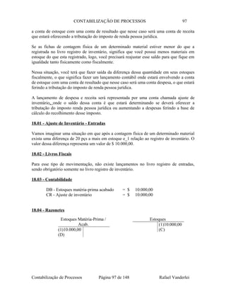 CONTABILIZAÇÃO DE PROCESSOS 97
a conta de estoque com uma conta de resultado que nesse caso será uma conta de receita
que estará oferecendo a tributação do imposto de renda pessoa jurídica.
Se as fichas de contagem física de um determinado material estiver menor do que a
registrada no livro registro de inventário, significa que você possui menos materiais em
estoque do que esta registrado, logo, você precisará reajustar esse saldo para que fique em
igualdade tanto fisicamente como fiscalmente.
Nessa situação, você terá que fazer saída da diferença dessa quantidade em seus estoques
fiscalmente, o que significa fazer um lançamento contábil onde estará envolvendo a conta
de estoque com uma conta de resultado que nesse caso será uma conta despesa, o que estará
ferindo a tributação do imposto de renda pessoa jurídica.
A lançamento de despesa e receita será representada por uma conta chamada ajuste de
inventário, onde o saldo dessa conta é que estará determinando se deverá oferecer a
tributação do imposto renda pessoa jurídica ou aumentando a despesas ferindo a base de
cálculo do recolhimento desse imposto.
18.01 - Ajuste de Inventário - Entradas
Vamos imaginar uma situação em que após a contagem física de um determinado material
exista uma diferença de 20 pçs a mais em estoque e_1 relação ao registro de inventário. O
valor dessa diferença representa um valor de $ 10.000,00.
18.02 - Livros Fiscais
Para esse tipo de movimentação, não existe lançamentos no livro registro de entradas,
sendo obrigatório somente no livro registro de inventário.
18.03 - Contabilidade
DB - Estoques matéria-prima acabado = $ 10.000,00
CR - Ajuste de inventário = $ 10.000,00
18.04 - Razonetes
Contabilização de Processos Página 97 de 148 Rafael Vanderlei
Estoques Matéria-Prima /
Acab.
(1)10.000,00
(D)
Estoques
(1)10.000,00
(C)
 