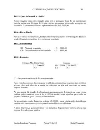 CONTABILIZAÇÃO DE PROCESSOS 98
18.05 - Ajuste de Inventário - Saídas
Vamos imaginar uma outra situação, onde após a contagem física de. um determinado
material exista uma diferença de 20 pçs a menos em estoque em relação ao registro de
inventário. O valor dessa diferença representa um valor de $ 5.000,00.
18.06 - Livros Fiscais
Para esse tipo de movimentação, também não existe lançamentos no livro registro de saídas
sendo obrigatório somente no livro registro de inventário.
18.07 - Contabilidade
DB - Ajuste de inventário = $ 5.000,00
CR - Estoques matéria-prima/ acabado = $ 5.000,00
18.08 - Razonetes
(*) - Lançamento existente de documento anterior.
Após esses lançamentos, deve-se apurar o saldo da conta ajuste de inventário para certificar
se esse valor será oferecido a receita ou a despesa, ou seja será pago mais ou menos
imposto de renda.
No caso acima, há situação de oferecimento para pagamento de imposto de renda pessoa
jurídica, pois o saldo da conta é de $ 5.000,00 credor, o que significa que o valor da
despesa é menor do que o valor da receita oferecida.
Se ,ao contrário, o valor da despesa seria de $ 5.000,00 , o que estaria sendo deduzido das
receitas auferidas durante o período para efeito também de recolhimento.
A única diferença, é que quanto mais você aumenta a despesa menor se torna a base para
imposto de renda pessoa jurídica.
Contabilização de Processos Página 98 de 148 Rafael Vanderlei
Estoques Mat.-Prima/Acab.
(1) 5.000,00
(C)
Estoques
(1) 5.000,00 * 10.000,00
(D) (C)
 